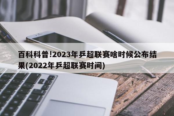 百科科普!2023年乒超联赛啥时候公布结果(2022年乒超联赛时间)