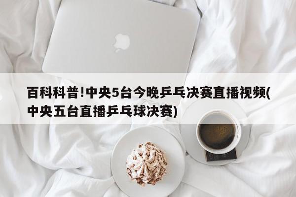 百科科普!中央5台今晚乒乓决赛直播视频(中央五台直播乒乓球决赛)