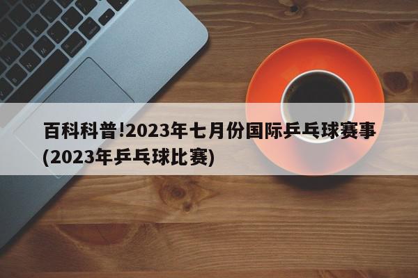 百科科普!2023年七月份国际乒乓球赛事(2023年乒乓球比赛)