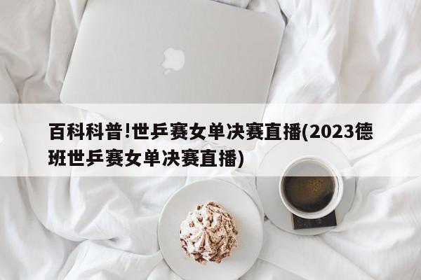 百科科普!世乒赛女单决赛直播(2023德班世乒赛女单决赛直播)