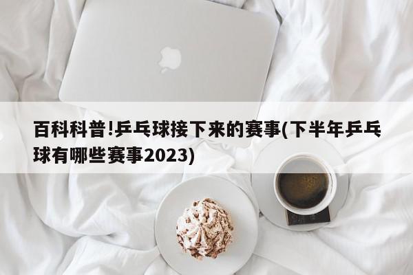 百科科普!乒乓球接下来的赛事(下半年乒乓球有哪些赛事2023)