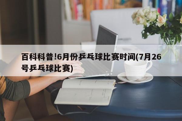 百科科普!6月份乒乓球比赛时间(7月26号乒乓球比赛)