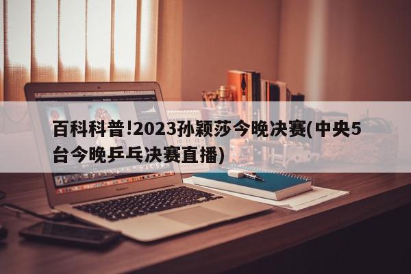 百科科普!2023孙颖莎今晚决赛(中央5台今晚乒乓决赛直播)