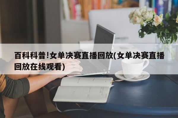 百科科普!女单决赛直播回放(女单决赛直播回放在线观看)