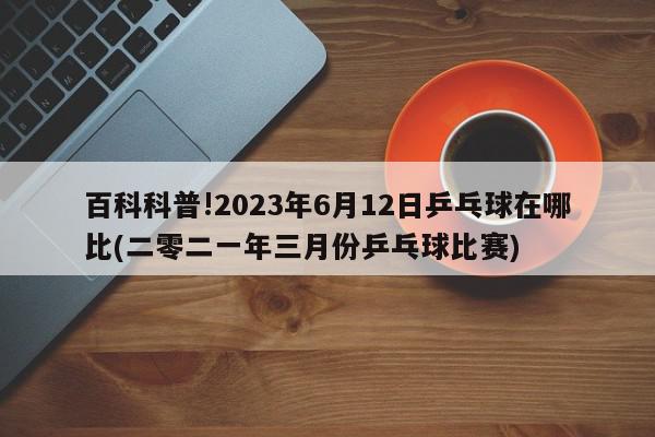 百科科普!2023年6月12日乒乓球在哪比(二零二一年三月份乒乓球比赛)