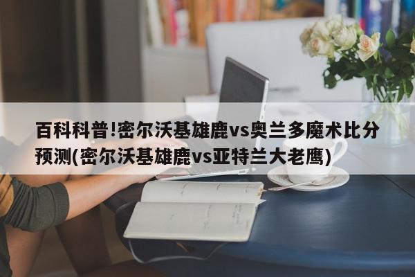 百科科普!密尔沃基雄鹿vs奥兰多魔术比分预测(密尔沃基雄鹿vs亚特兰大老鹰)