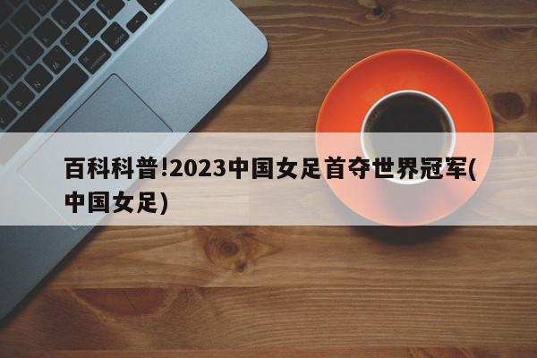 百科科普!2023中国女足首夺世界冠军(中国女足)